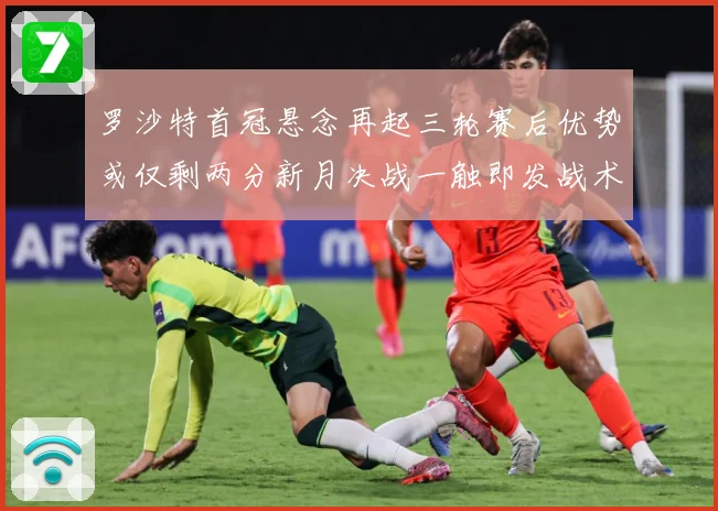 罗沙特首冠悬念再起三轮赛后优势或仅剩两分新月决战一触即发战术观察