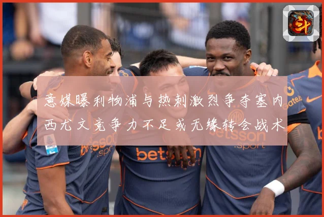 意媒曝利物浦与热刺激烈争夺塞内西尤文竞争力不足或无缘转会战术观察