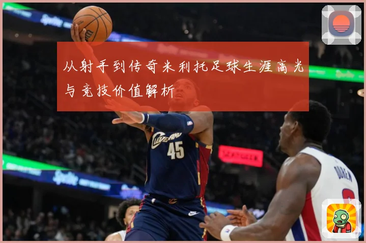 从射手到传奇米利托足球生涯高光与竞技价值解析