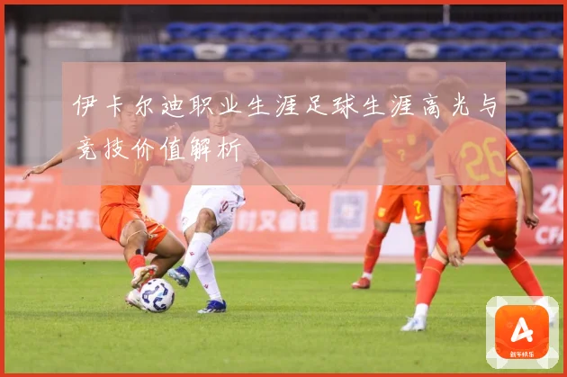 伊卡尔迪职业生涯足球生涯高光与竞技价值解析