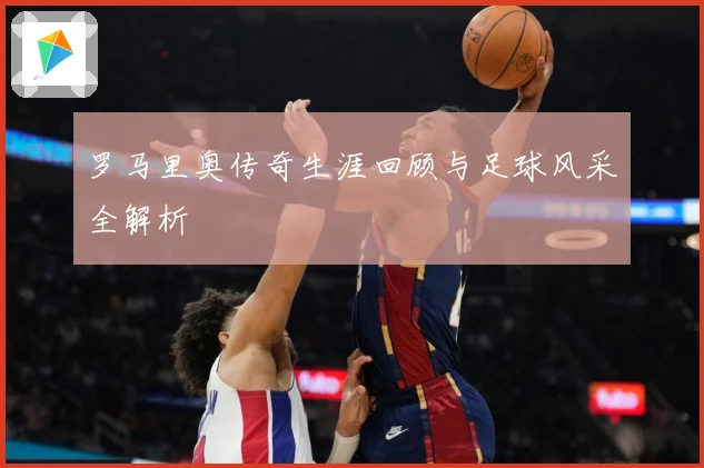 罗马里奥传奇生涯回顾与足球风采全解析