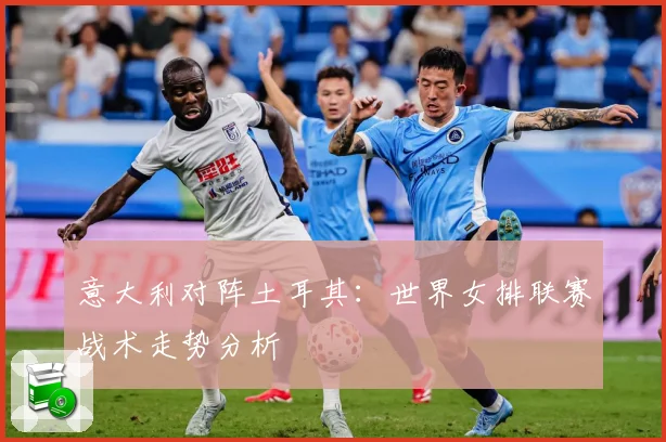 意大利对阵土耳其：世界女排联赛战术走势分析
