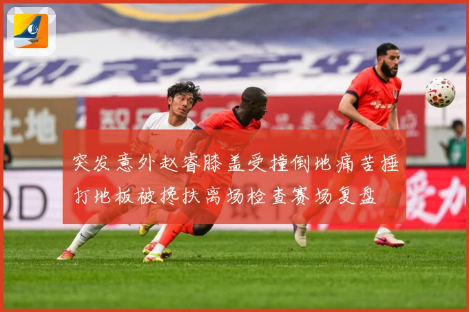 突发意外赵睿膝盖受撞倒地痛苦捶打地板被搀扶离场检查赛场复盘