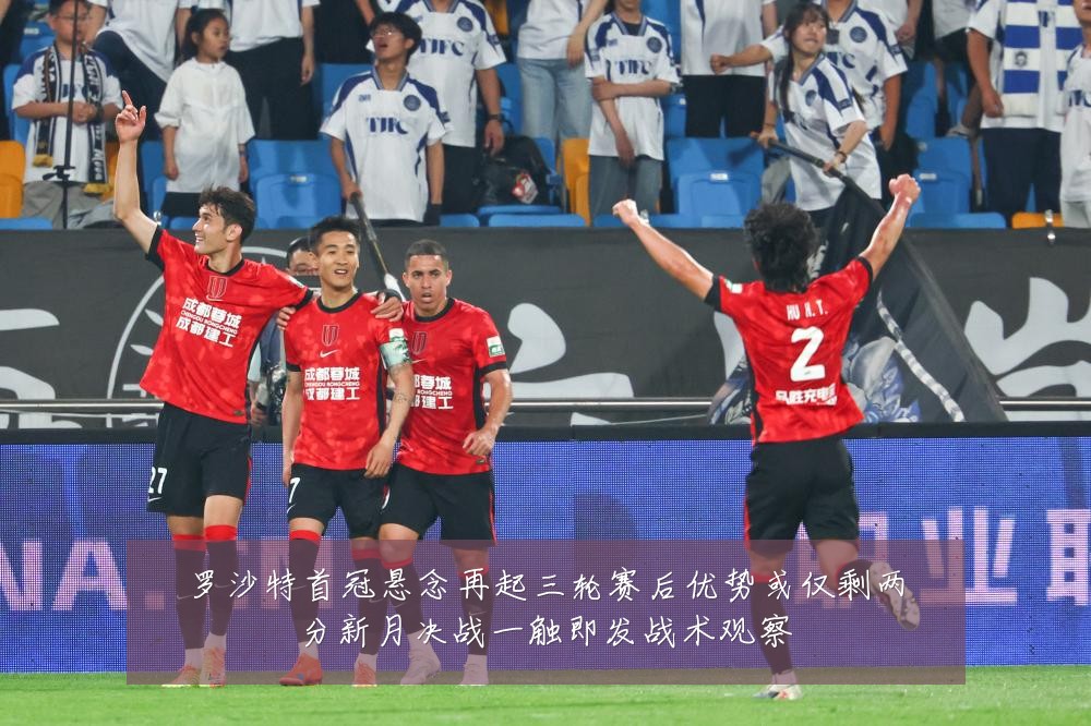 罗沙特首冠悬念再起三轮赛后优势或仅剩两分新月决战一触即发战术观察